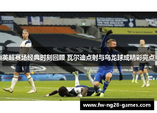 英超赛场经典时刻回顾 瓦尔迪点射与乌龙球成精彩亮点