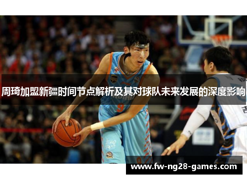 周琦加盟新疆时间节点解析及其对球队未来发展的深度影响 周琦加盟新疆时间节点解析及其对球队未来发展的深度影响