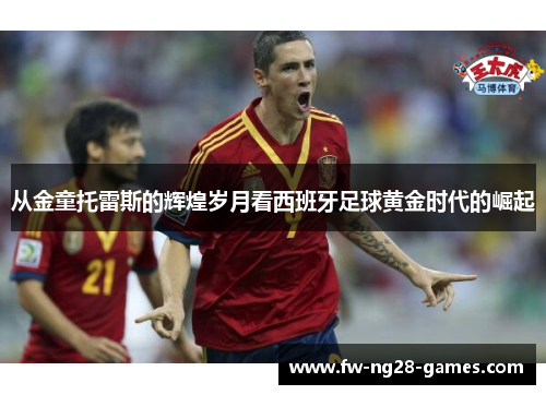 从金童托雷斯的辉煌岁月看西班牙足球黄金时代的崛起