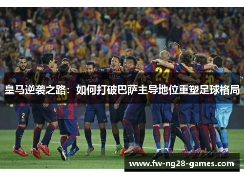 皇马逆袭之路：如何打破巴萨主导地位重塑足球格局