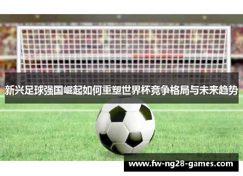 新兴足球强国崛起如何重塑世界杯竞争格局与未来趋势