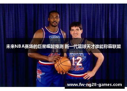 未来NBA赛场的巨星崛起预测 新一代篮球天才谁能称霸联盟