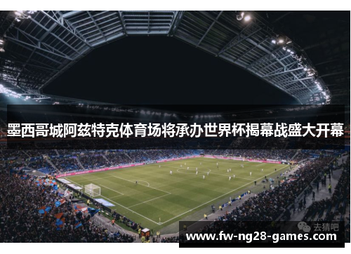 墨西哥城阿兹特克体育场将承办世界杯揭幕战盛大开幕 墨西哥城阿兹特克体育场将承办世界杯揭幕战盛大开幕