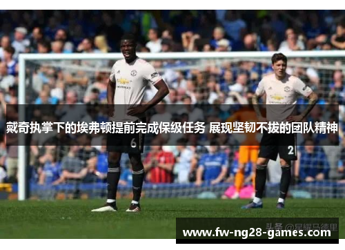 戴奇执掌下的埃弗顿提前完成保级任务 展现坚韧不拔的团队精神